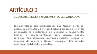 ARTÍCULO 9
ACTIVIDAD, TÉCNICA E INSTRUMENTOS DE EVALUACIÓN.
Las actividades son ejercitaciones que forman parte del
desarrollo curricular y tiene por finalidad proporcionar en los
estudiantes la oportunidad de vivenciar y experimentar
hechos o comportamientos para pensar, adquirir
conocimientos, desarrollar actitudes sociales, integrar un
esquema de valores e ideas, y conseguir determinadas
destrezas y habilidades específicas.
 