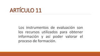 ARTÍCULO 11
Los instrumentos de evaluación son
los recursos utilizados para obtener
información y así poder valorar el
proceso de formación.
 