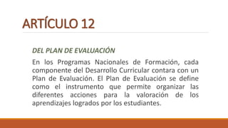 ARTÍCULO 12
DEL PLAN DE EVALUACIÓN
En los Programas Nacionales de Formación, cada
componente del Desarrollo Curricular contara con un
Plan de Evaluación. El Plan de Evaluación se define
como el instrumento que permite organizar las
diferentes acciones para la valoración de los
aprendizajes logrados por los estudiantes.
 