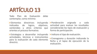ARTÍCULO 13
Todo Plan de Evaluación debe
contemplar, como mínimo:
Elementos directrices incluyendo
indicados de logros, objetivos,
contenidos y otros criterios que
orientes el proceso formativo.
Estrategias a desarrollar incluyendo
actividades, técnicas e instrumentos
para la evaluación de cada elemento
directriz.
Ponderación asignada a cada
actividad para evaluar los resultados
considerando los tipos de evaluación y
forma de participación.
Indicara el tipo de evaluación.
Cronograma y duración indicando la
fecha y el lapso de ejecución de la
evaluación.
 