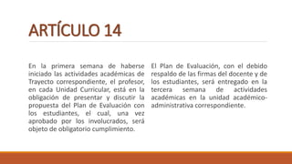 ARTÍCULO 14
En la primera semana de haberse
iniciado las actividades académicas de
Trayecto correspondiente, el profesor,
en cada Unidad Curricular, está en la
obligación de presentar y discutir la
propuesta del Plan de Evaluación con
los estudiantes, el cual, una vez
aprobado por los involucrados, será
objeto de obligatorio cumplimiento.
El Plan de Evaluación, con el debido
respaldo de las firmas del docente y de
los estudiantes, será entregado en la
tercera semana de actividades
académicas en la unidad académico-
administrativa correspondiente.
 
