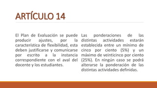 ARTÍCULO 14
El Plan de Evaluación se puede
producir ajustes, por la
característica de flexibilidad, esta
deben justificarse y comunicarse
por escrito a la instancia
correspondiente con el aval del
docente y los estudiantes.
Las ponderaciones de las
distintas actividades estarán
establecida entre un mínimo de
cinco por ciento (5%) y un
máximo de veinticinco por ciento
(25%). En ningún caso se podrá
alterarse la ponderación de las
distintas actividades definidas.
 