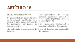ARTÍCULO 16
EVALUADORES DEL PROYECTO
De conformidad con las características
de la evaluación establecidas en el
artículo 4 del presente instrumento,
los participantes del proceso de
evaluación serán:
La o el estudiante representante del
Proyecto.
Un representante del Consejo
Comunal, organización comunal o
social e institución pública o privada en
el área del proyecto.
Un representante institucional u
organizacional del área del proyecto.
La o el docente-asesor responsable
del proyecto.
 