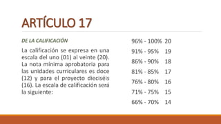 ARTÍCULO 17
DE LA CALIFICACIÓN
La calificación se expresa en una
escala del uno (01) al veinte (20).
La nota mínima aprobatoria para
las unidades curriculares es doce
(12) y para el proyecto dieciséis
(16). La escala de calificación será
la siguiente:
96% - 100% 20
91% - 95% 19
86% - 90% 18
81% - 85% 17
76% - 80% 16
71% - 75% 15
66% - 70% 14
 