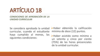 ARTÍCULO 18
CONDICIONES DE APROBACIÓN DE LA
UNIDAD CURRICULAR
Se considera aprobada la unidad
curricular, cuando el estudiante
haya cumplido al menos, las
siguientes condiciones:
Haber obtenido la calificación
mínima de doce (12) puntos.
Haber asistido como mínimo a
un setenta y cinco por ciento
(75%) de las horas presenciales
de la unidad curricular.
 