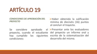 ARTÍCULO 19
CONDICIONES DE APROBACIÓN DEL
PROYECTO
Se considere aprobado el
proyecto, cuando el estudiante
hay cumplido las siguientes
condiciones:
Haber obtenido la calificación
mínima de dieciséis (16) puntos
al concluir el trayecto.
Presentar ante los evaluadores
del proyecto un informe oral y
escrito de la sistematización del
desarrollo del mismo.
 
