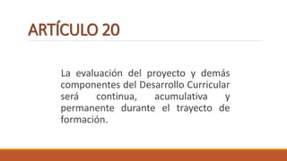 ARTÍCULO 20
La evaluación del proyecto y demás
componentes del Desarrollo Curricular
será continua, acumulativa y
permanente durante el trayecto de
formación.
 