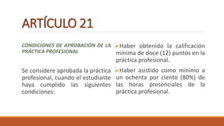 ARTÍCULO 21
CONDICIONES DE APROBACIÓN DE LA
PRÁCTICA PROFESIONAL
Se considere aprobada la práctica
profesional, cuando el estudiante
haya cumplido las siguientes
condiciones:
Haber obtenido la calificación
mínima de doce (12) puntos en la
práctica profesional.
Haber asistido como mínimo a
un ochenta por ciento (80%) de
las horas presenciales de la
práctica profesional.
 