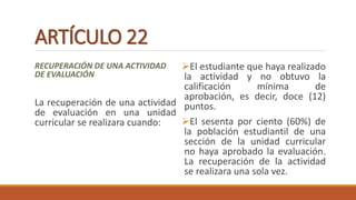 ARTÍCULO 22
RECUPERACIÓN DE UNA ACTIVIDAD
DE EVALUACIÓN
La recuperación de una actividad
de evaluación en una unidad
curricular se realizara cuando:
El estudiante que haya realizado
la actividad y no obtuvo la
calificación mínima de
aprobación, es decir, doce (12)
puntos.
El sesenta por ciento (60%) de
la población estudiantil de una
sección de la unidad curricular
no haya aprobado la evaluación.
La recuperación de la actividad
se realizara una sola vez.
 