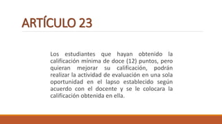ARTÍCULO 23
Los estudiantes que hayan obtenido la
calificación mínima de doce (12) puntos, pero
quieran mejorar su calificación, podrán
realizar la actividad de evaluación en una sola
oportunidad en el lapso establecido según
acuerdo con el docente y se le colocara la
calificación obtenida en ella.
 