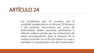 ARTÍCULO 24
Los estudiantes que no cumplan con la
condición establecida en el Articulo 22 Numeral
1 del presente instrumento por causa de
enfermedad, deben presentar justificativo e
informe médico avalado por las instituciones de
salud correspondiente ante el docente de la
unidad curricular con el fin de evaluar su caso y
considere la recuperación o no de la evaluación.
 