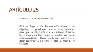 ARTÍCULO 25
PLAN ESPECIAL DE RECUPERACIÓN
El Plan Especial de Recuperación tiene como
objetivo, proporcionar nuevas oportunidades
para que la estudiante o el estudiante alcancen
las metas establecidas en la unidad curricular
correspondiente. Cada institución universitaria
debe planificar y ejecutar el plan al concluir el
trayecto.
 