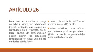 ARTÍCULO 26
Para que el estudiante tenga
derecho a inscribir un máximo de
tres (3) unidades curriculares no
aprobadas en el trayecto en el
Plan Especial de Recuperación
deben existir las siguientes
condiciones en cada una de las
unidades curriculares:
Haber obtenido la calificación
mínima de seis (6) puntos.
Haber asistido como mínimo
aun setenta y cinco por ciento
(75%) de las horas presenciales
de la unidad curricular.
 
