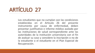 ARTÍCULO 27
Los estudiantes que no cumplan con las condiciones
establecidas en el Artículo 26 del presente
instrumento por causa de enfermedad, deben
presentar justificativo e informe médico avalado por
las instituciones de salud correspondiente ante las
autoridades de la institución universitaria con el fin
de avaluar su caso y considere la inscripción o no de
la estudiante o el estudiante en el Plan Especial de
Recuperación.
 