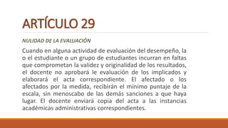 ARTÍCULO 29
NULIDAD DE LA EVALUACIÓN
Cuando en alguna actividad de evaluación del desempeño, la
o el estudiante o un grupo de estudiantes incurran en faltas
que comprometan la validez y originalidad de los resultados,
el docente no aprobará le evaluación de los implicados y
elaborará el acta correspondiente. El afectado o los
afectados por la medida, recibirán el mínimo puntaje de la
escala, sin menoscabo de las demás sanciones a que haya
lugar. El docente enviará copia del acta a las instancias
académicas administrativas correspondientes.
 