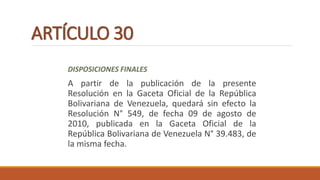 ARTÍCULO 30
DISPOSICIONES FINALES
A partir de la publicación de la presente
Resolución en la Gaceta Oficial de la República
Bolivariana de Venezuela, quedará sin efecto la
Resolución N° 549, de fecha 09 de agosto de
2010, publicada en la Gaceta Oficial de la
República Bolivariana de Venezuela N° 39.483, de
la misma fecha.
 