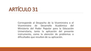 ARTÍCULO 31
Corresponde al Despacho de la Viceministra o el
Viceministro de Desarrollo Académico del
Ministerio del Poder Popular para la Educación
Universitaria, tanto la aplicación del presente
instrumento, como la atención de problemas o
dificultades que resulten de su aplicación.
 
