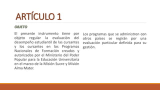 ARTÍCULO 1
OBJETO
El presente instrumento tiene por
objeto regular la evaluación del
desempeño estudiantil de las cursantes
y los cursantes en los Programas
Nacionales de Formación creados y
autorizados por el Ministerio del Poder
Popular para la Educación Universitaria
en el marco de la Misión Sucre y Misión
Alma Mater.
Los programas que se administren con
otros países se regirán por una
evaluación particular definida para su
gestión.
 