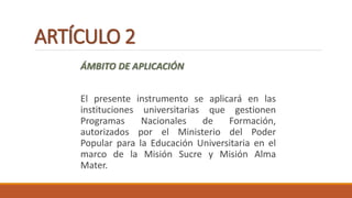 ARTÍCULO 2
ÁMBITO DE APLICACIÓN
El presente instrumento se aplicará en las
instituciones universitarias que gestionen
Programas Nacionales de Formación,
autorizados por el Ministerio del Poder
Popular para la Educación Universitaria en el
marco de la Misión Sucre y Misión Alma
Mater.
 