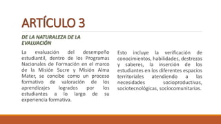 ARTÍCULO 3
DE LA NATURALEZA DE LA
EVALUACIÓN
La evaluación del desempeño
estudiantil, dentro de los Programas
Nacionales de Formación en el marco
de la Misión Sucre y Misión Alma
Mater, se concibe como un proceso
formativo de valoración de los
aprendizajes logrados por los
estudiantes a lo largo de su
experiencia formativa.
Esto incluye la verificación de
conocimientos, habilidades, destrezas
y saberes, la inserción de los
estudiantes en los diferentes espacios
territoriales atendiendo a las
necesidades socioproductivas,
sociotecnológicas, sociocomunitarias.
 