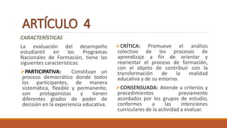 ARTÍCULO 4
CARACTERÍSTICAS
La evaluación del desempeño
estudiantil en los Programas
Nacionales de Formación, tiene las
siguientes características:
PARTICIPATIVA: Constituye un
proceso democrático donde todos
los participantes, de manera
sistemática, flexible y permanente,
son protagonistas y tienen
diferentes grados de poder de
decisión en la experiencia educativa.
CRÍTICA: Promueve el análisis
colectivo de los procesos de
aprendizaje a fin de orientar y
reorientar el proceso de formación,
con el objeto de contribuir con la
transformación de la realidad
educativa y de su entorno.
CONSENSUADA: Atiende a criterios y
procedimientos previamente
acordados por los grupos de estudio,
conformes a las intenciones
curriculares de la actividad a evaluar.
 