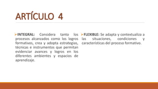 ARTÍCULO 4
INTEGRAL: Considera tanto los
procesos alcanzados como los logros
formativos, crea y adopta estrategias,
técnicas e instrumentos que permitan
evidenciar avances y logros en los
diferentes ambientes y espacios de
aprendizaje.
FLEXIBLE: Se adapta y contextualiza a
las situaciones, condiciones y
características del proceso formativo.
 