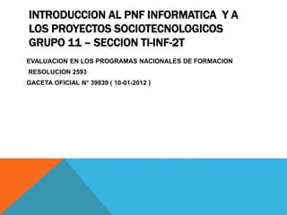 INTRODUCCION AL PNF INFORMATICA Y A
LOS PROYECTOS SOCIOTECNOLOGICOS
GRUPO 11 – SECCION TI-INF-2T
EVALUACION EN LOS PROGRAMAS NACIONALES DE FORMACION
RESOLUCION 2593
GACETA OFICIAL N° 39839 ( 10-01-2012 )
 