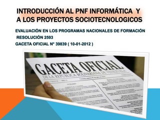 INTRODUCCIÓN AL PNF INFORMÁTICA Y
A LOS PROYECTOS SOCIOTECNOLOGICOS
EVALUACIÓN EN LOS PROGRAMAS NACIONALES DE FORMACIÓN
RESOLUCIÓN 2593
GACETA OFICIAL N° 39839 ( 10-01-2012 )
 