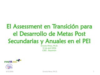 El Assessment en Transición para
el Desarrollo de Metas Post
Secundarias y Anuales en el PEI
Ernesto Pérez, Ph.D.
13 de abril 2016
CSEE , Bayamón
4/13/2016 Ernesto Perez, Ph.D. 1
 
