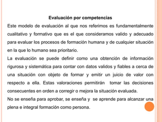 Evaluación por competencias
Este modelo de evaluación al que nos referimos es fundamentalmente
cualitativo y formativo que es el que consideramos valido y adecuado
para evaluar los procesos de formación humana y de cualquier situación
en la que lo humano sea prioritario.
La evaluación se puede definir como una obtención de información
rigurosa y sistemática para contar con datos validos y fiables a cerca de
una situación con objeto de formar y emitir un juicio de valor con
respecto a ella. Estas valoraciones permitirán tomar las decisiones
consecuentes en orden a corregir o mejora la situación evaluada.
No se enseña para aprobar, se enseña y se aprende para alcanzar una
plena e integral formación como persona.
 