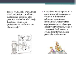 • Heteroevaluación: evalúan una    • Coevaluación: es aquella en la
  actividad, objeto o producto,      que unos sujetos o grupos se
  evaluadores distintos a las        evalúan mutuamente
  personas evaluadas (el Consejo     (alumnos y profesores
  Escolar al Claustro de             mutuamente, unos y otros
  profesores, un profesor a sus      equipos docentes, el equipo
  alumnos, etc.)                     directivo al Consejo Escolar y
                                     viceversa). Evaluadores y
                                     evaluados intercambian su
                                     papel alternativamente
 