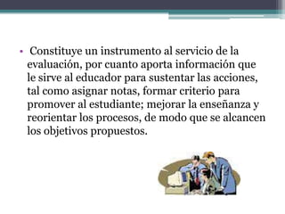 • Constituye un instrumento al servicio de la
  evaluación, por cuanto aporta información que
  le sirve al educador para sustentar las acciones,
  tal como asignar notas, formar criterio para
  promover al estudiante; mejorar la enseñanza y
  reorientar los procesos, de modo que se alcancen
  los objetivos propuestos.
 