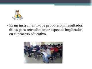 • Es un instrumento que proporciona resultados
  útiles para retroalimentar aspectos implicados
  en el proceso educativo.
 