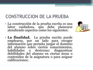 CONSTRUCCION DE LA PRUEBA
• La construcción de la prueba escrita es una
  labor cuidadosa, que debe planearse
  atendiendo aspectos como los siguientes:

• La finalidad. La prueba escrita puede
  emplearse, por un lado para recoger
  información que permita juzgar el dominio
  del alumno sobre ciertos conocimientos,
  habilidades o destrezas: diagnosticar
  debilidades del alumno en ciertas áreas o
  contenidos de la asignatura o para asignar
  calificaciones;
 
