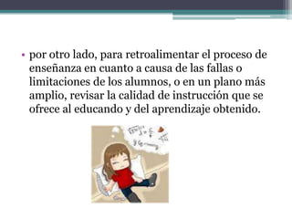 • por otro lado, para retroalimentar el proceso de
  enseñanza en cuanto a causa de las fallas o
  limitaciones de los alumnos, o en un plano más
  amplio, revisar la calidad de instrucción que se
  ofrece al educando y del aprendizaje obtenido.
 