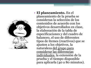 • El planeamiento. En el
  planeamiento de la prueba se
  consideran la selección de los
  contenidos de acuerdo con los
  objetivos desarrollados en clase,
  la elaboración de la tabla de
  especificaciones y del cuadro de
  balanceo, el uso de diferentes
  tipos de ítemes (reactivos) que se
  ajusten a los objetivos, la
  naturaleza del grupo para
  considerar las diferencias
  individuales, la extensión de la
  prueba y el tiempo disponible
  para aplicarla (40 a 80 minutos).
 