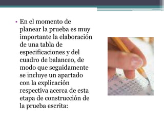 • En el momento de
  planear la prueba es muy
  importante la elaboración
  de una tabla de
  especificaciones y del
  cuadro de balanceo, de
  modo que seguidamente
  se incluye un apartado
  con la explicación
  respectiva acerca de esta
  etapa de construcción de
  la prueba escrita:
 