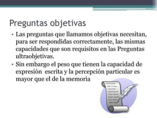 Preguntas objetivas
• Las preguntas que llamamos objetivas necesitan,
  para ser respondidas correctamente, las mismas
  capacidades que son requisitos en las Preguntas
  ultraobjetivas.
• Sin embargo el peso que tienen la capacidad de
  expresión escrita y la percepción particular es
  mayor que el de la memoria
 