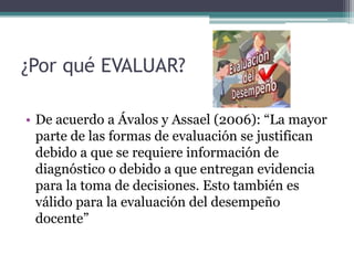 ¿Por qué EVALUAR?

• De acuerdo a Ávalos y Assael (2006): “La mayor
  parte de las formas de evaluación se justifican
  debido a que se requiere información de
  diagnóstico o debido a que entregan evidencia
  para la toma de decisiones. Esto también es
  válido para la evaluación del desempeño
  docente”
 