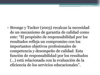 • Stronge y Tucker (2003) recalcan la necesidad
  de un mecanismo de garantía de calidad como
  este: “El propósito de responsabilidad por los
  resultados refleja un compromiso con los
  importantes objetivos profesionales de
  competencia y desempeño de calidad. Esta
  función de responsabilidad por los resultados
  (…) está relacionada con la evaluación de la
  eficiencia de los servicios educacionales”.
 