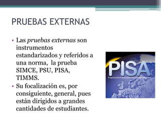 PRUEBAS EXTERNAS
• Las pruebas externas son
  instrumentos
  estandarizados y referidos a
  una norma, la prueba
  SIMCE, PSU, PISA,
  TIMMS.
• Su focalización es, por
  consiguiente, general, pues
  están dirigidos a grandes
  cantidades de estudiantes.
 