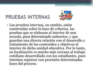 PRUEBAS INTERNAS
• Las pruebas internas, en cambio, están
  construidas sobre la base de criterios, las
  pruebas que se elaboran al interior de una
  escuela, para determinado subsector, y que
  guardan una directa relación con el desarrollo y
  tratamiento de los contenidos y objetivos al
  interior de dicha unidad educativa. Por lo tanto,
  su focalización es mucho más cercana al trabajo
  cotidiano desarrollado con los estudiantes, pues
  intentan registrar con precisión determinadas
  fases del proceso.
 
