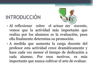 INTRODUCCIÓN
• Al reflexionar sobre el actuar del docente,
  vemos que la actividad más importante que
  realiza por los alumnos es la evaluación, pues
  ella finalmente determina su promoción.
• A medida que aumenta la carga docente del
  profesor esta actividad crece dramáticamente y
  hace cada vez menor el tiempo de dedicación a
  cada alumno. Por esos motivos, es más
  importante que nunca cultivar el arte de evaluar.
 