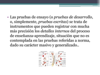 • Las pruebas de ensayo (o pruebas de desarrollo,
  o, simplemente, pruebas escritas) se trata de
  instrumentos que pueden registrar con mucha
  más precisión los detalles internos del proceso
  de enseñanza-aprendizaje, situación que no es
  contemplada en las pruebas referidas a norma,
  dado su carácter masivo y generalizado..
 