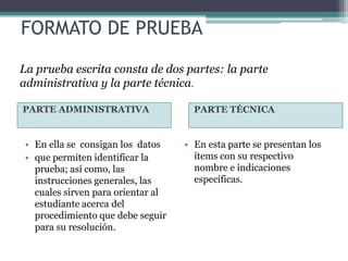FORMATO DE PRUEBA
La prueba escrita consta de dos partes: la parte
administrativa y la parte técnica.

PARTE ADMINISTRATIVA                  PARTE TÉCNICA


 • En ella se consigan los datos    • En esta parte se presentan los
 • que permiten identificar la        ítems con su respectivo
   prueba; así como, las              nombre e indicaciones
   instrucciones generales, las       específicas.
   cuales sirven para orientar al
   estudiante acerca del
   procedimiento que debe seguir
   para su resolución.
 