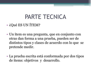 PARTE TECNICA
• ¿Qué ES UN ÍTEM?

• Un ítem es una pregunta, que en conjunto con
  otras dan forma a una prueba, pueden ser de
  distintos tipos y clases de acuerdo con lo que se
  pretende medir.

• La prueba escrita está conformada por dos tipos
  de ítems: objetivos y desarrollo.
 
