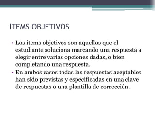 ITEMS OBJETIVOS
• Los ítems objetivos son aquellos que el
  estudiante soluciona marcando una respuesta a
  elegir entre varias opciones dadas, o bien
  completando una respuesta.
• En ambos casos todas las respuestas aceptables
  han sido previstas y especificadas en una clave
  de respuestas o una plantilla de corrección.
 