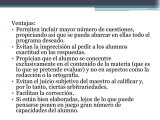 Ventajas:
• Permiten incluir mayor número de cuestiones,
  propiciando así que se pueda abarcar en ellas todo el
  programa deseado.
• Evitan la imprecisión al pedir a los alumnos
  exactitud en las respuestas.
• Propician que el alumno se concentre
  exclusivamente en el contenido de la materia (que es
  lo que se pretende evaluar) y no en aspectos como la
  redacción o la ortografía.
• Evitan el juicio subjetivo del maestro al calificar y,
  por lo tanto, ciertas arbitrariedades,
• Facilitan la corrección.
• Si están bien elaboradas, lejos de lo que puede
  pensarse ponen en juego gran número de
  capacidades del alumno.
 