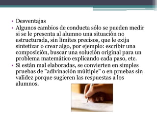 • Desventajas
• Algunos cambios de conducta sólo se pueden medir
  si se le presenta al alumno una situación no
  estructurada, sin límites precisos, que le exija
  sintetizar o crear algo, por ejemplo: escribir una
  composición, buscar una solución original para un
  problema matemático explicando cada paso, etc.
• Si están mal elaboradas, se convierten en simples
  pruebas de "adivinación múltiple" o en pruebas sin
  validez porque sugieren las respuestas a los
  alumnos.
 
