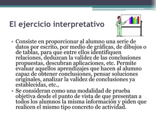 El ejercicio interpretativo

• Consiste en proporcionar al alumno una serie de
  datos por escrito, por medio de gráficas, de dibujos o
  de tablas, para que entre ellos identifiquen
  relaciones, deduzcan la validez de las conclusiones
  propuestas, descubran aplicaciones, etc. Permite
  evaluar aquellos aprendizajes que hacen al alumno
  capaz de obtener conclusiones, pensar soluciones
  originales, analizar la validez de conclusiones ya
  establecidas, etc.,
• Se consideran como una modalidad de prueba
  objetiva desde el punto de vista de que presentan a
  todos los alumnos la misma información y piden que
  realicen el mismo tipo concreto de actividad.
 